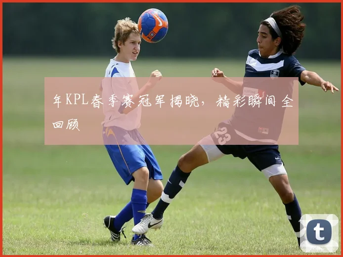 年KPL春季赛冠军揭晓，精彩瞬间全回顾