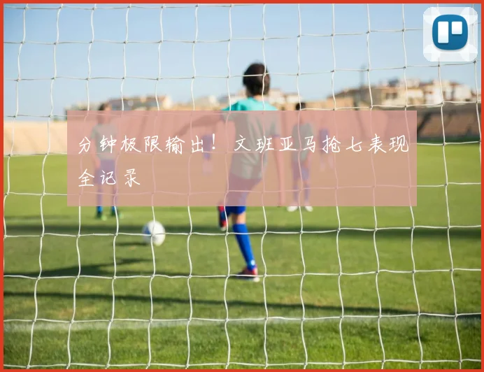 分钟极限输出！文班亚马抢七表现全记录