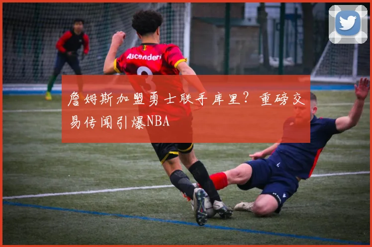 詹姆斯加盟勇士联手库里？重磅交易传闻引爆NBA