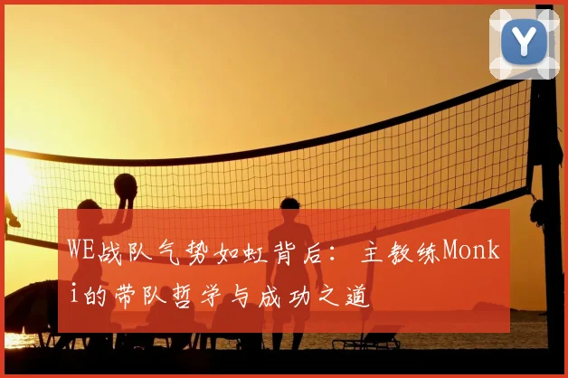 WE战队气势如虹背后：主教练Monki的带队哲学与成功之道