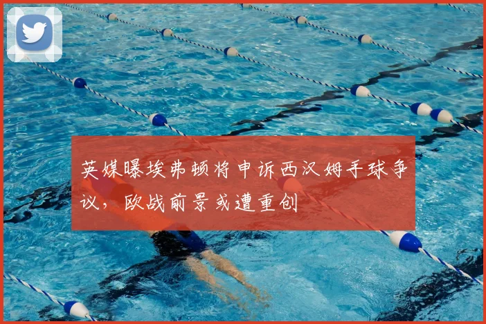 英媒曝埃弗顿将申诉西汉姆手球争议，欧战前景或遭重创