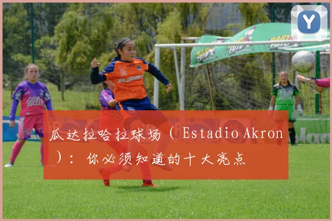 瓜达拉哈拉球场（ Estadio Akron ）：你必须知道的十大亮点