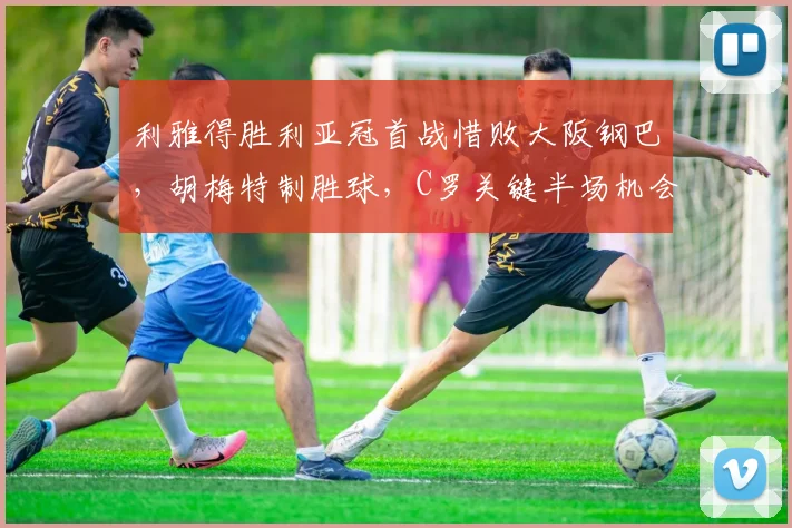 利雅得胜利亚冠首战惜败大阪钢巴，胡梅特制胜球，C罗关键半场机会未把握