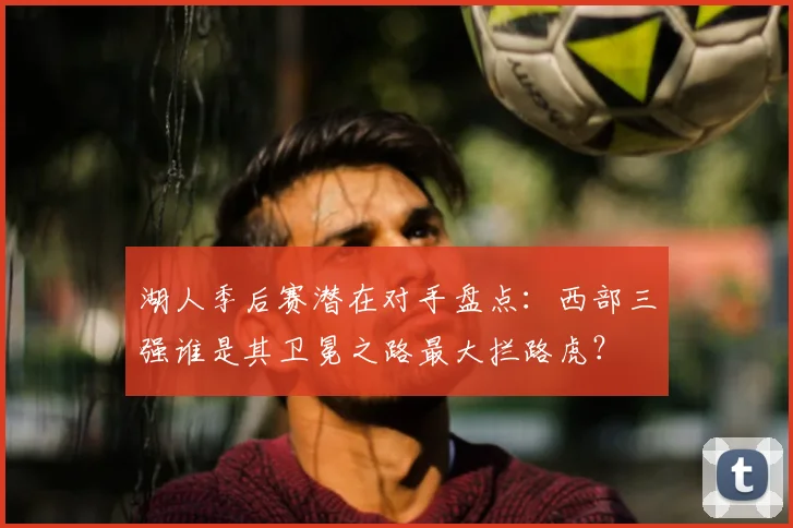 湖人季后赛潜在对手盘点：西部三强谁是其卫冕之路最大拦路虎？