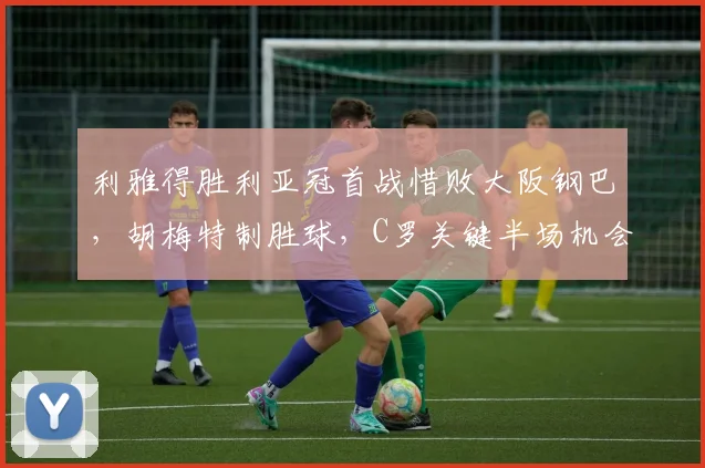 利雅得胜利亚冠首战惜败大阪钢巴，胡梅特制胜球，C罗关键半场机会未把握