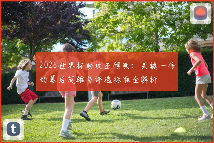 2026世界杯助攻王预测：关键一传的幕后英雄与评选标准全解析