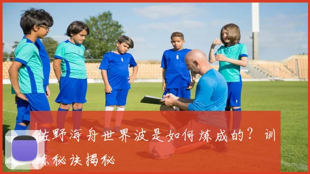 佐野海舟世界波是如何炼成的？训练秘诀揭秘
