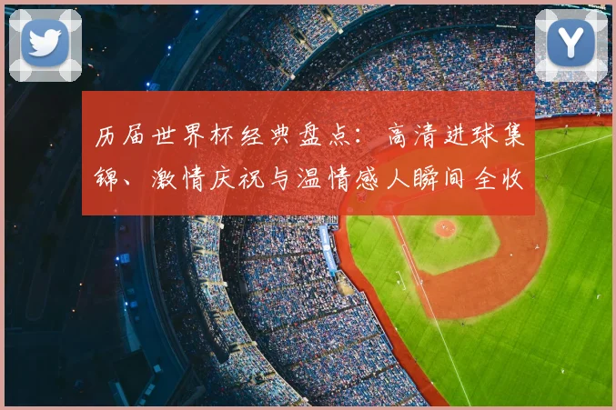历届世界杯经典盘点：高清进球集锦、激情庆祝与温情感人瞬间全收录