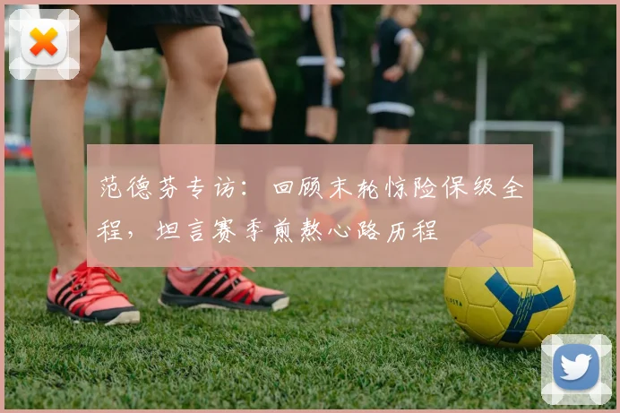 范德芬专访：回顾末轮惊险保级全程，坦言赛季煎熬心路历程