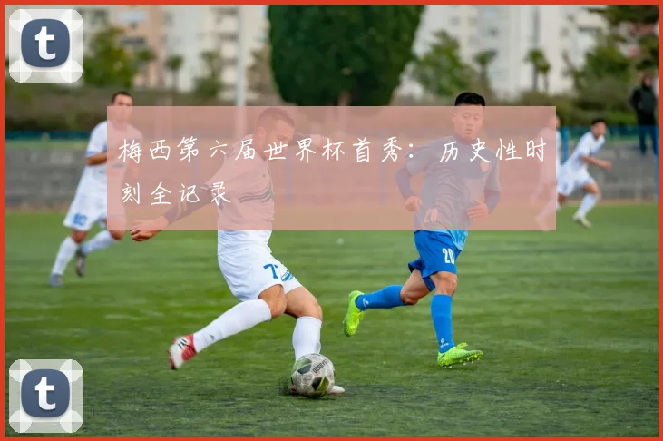 梅西第六届世界杯首秀：历史性时刻全记录
