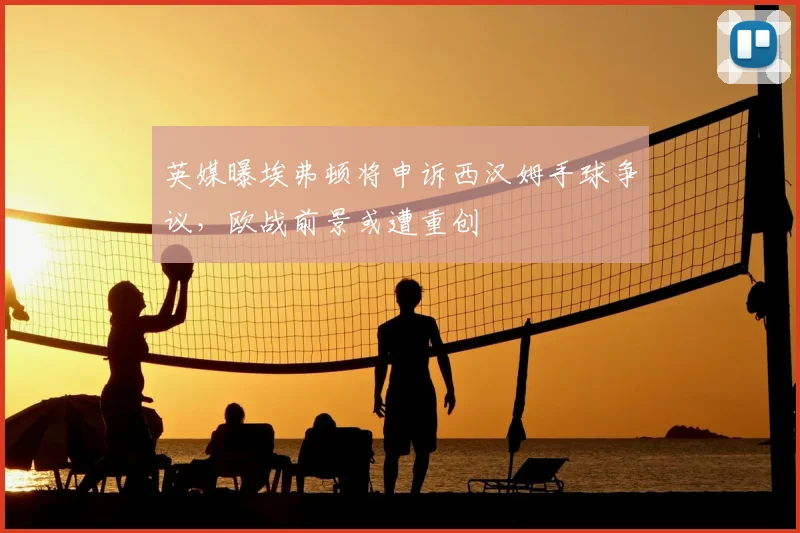 英媒曝埃弗顿将申诉西汉姆手球争议，欧战前景或遭重创