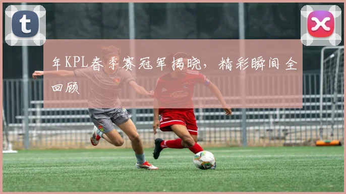 年KPL春季赛冠军揭晓，精彩瞬间全回顾
